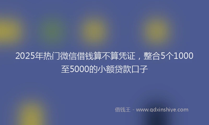 2025年热门微信借钱算不算凭证，整合5个1000至5000的小额贷款口子