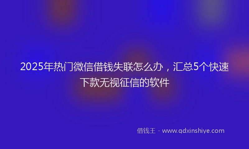 2025年热门微信借钱失联怎么办，汇总5个快速下款无视征信的软件