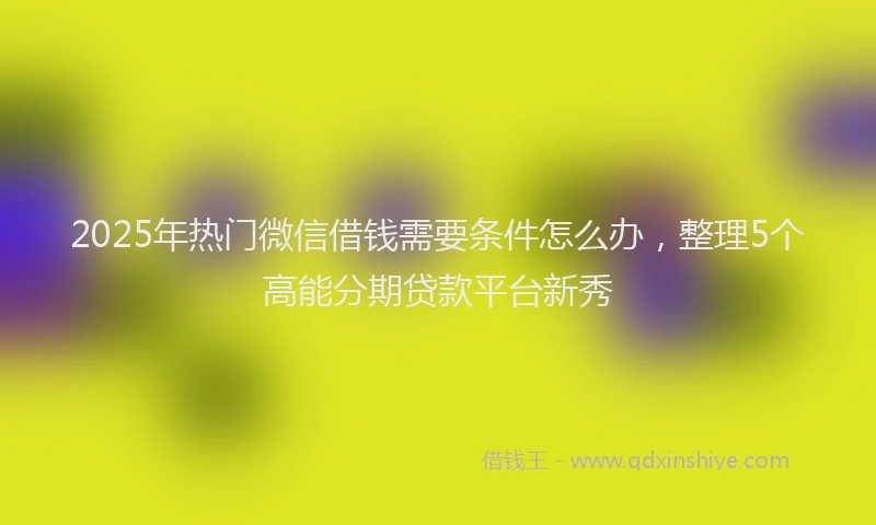 2025年热门微信借钱需要条件怎么办，整理5个高能分期贷款平台新秀
