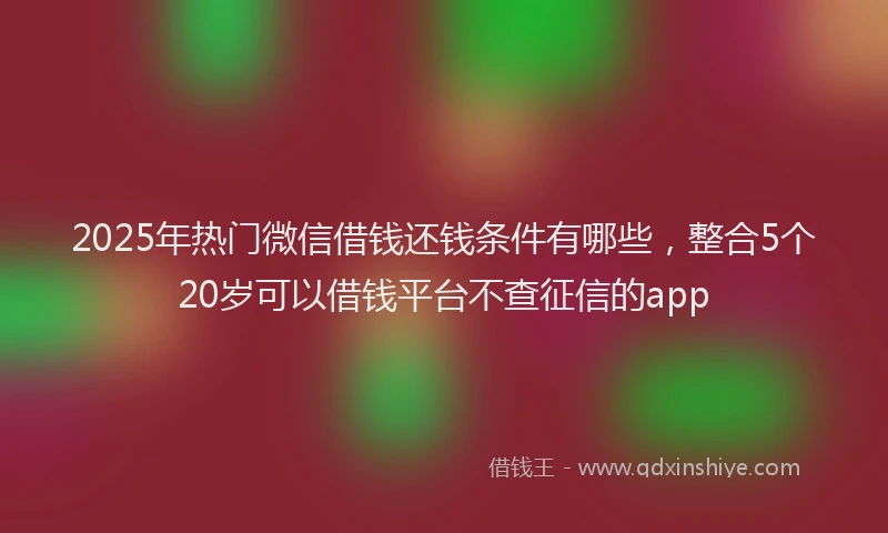2025年热门微信借钱还钱条件有哪些，整合5个20岁可以借钱平台不查征信的app