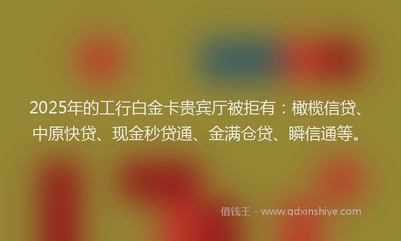 2025年的工行白金卡贵宾厅被拒有：橄榄信贷、中原快贷、现金秒贷通、金满仓贷、瞬信通等。