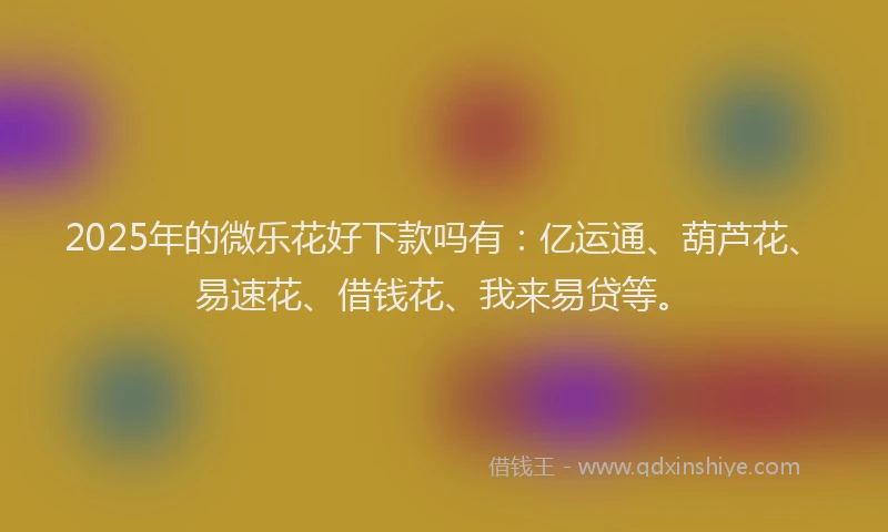 2025年的微乐花好下款吗有：亿运通、葫芦花、易速花、借钱花、我来易贷等。