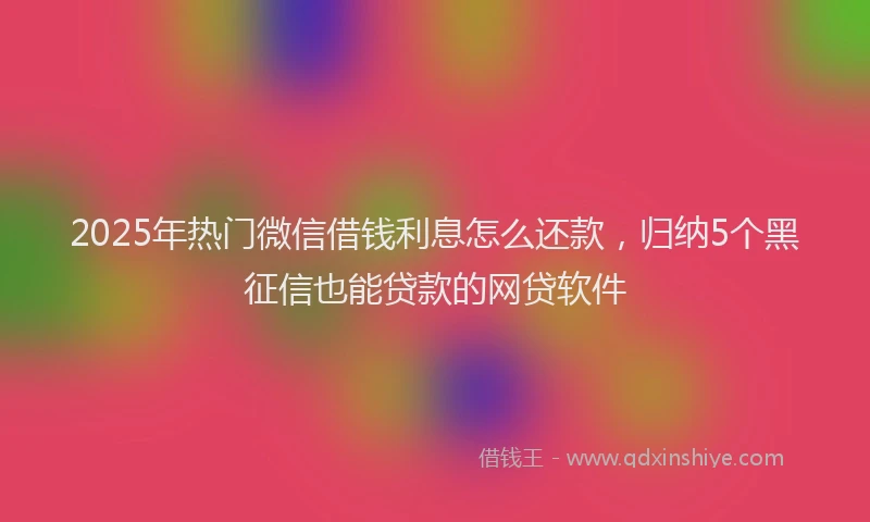 2025年热门微信借钱利息怎么还款，归纳5个黑征信也能贷款的网贷软件