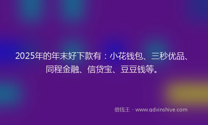 2025年的年末好下款有：小花钱包、三秒优品、同程金融、信贷宝、豆豆钱等。