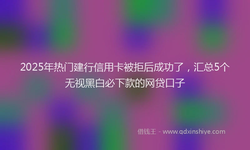2025年热门建行信用卡被拒后成功了,汇总5个无视黑白必下款的网贷口子