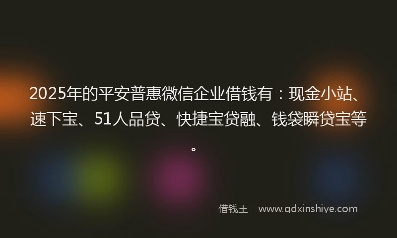 2025年的平安普惠微信企业借钱有：现金小站、速下宝、51人品贷、快捷宝贷融、钱袋瞬贷宝等。