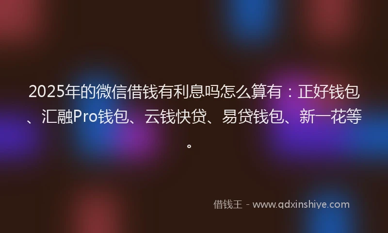2025年的微信借钱有利息吗怎么算有：正好钱包、汇融Pro钱包、云钱快贷、易贷钱包、新一花等。