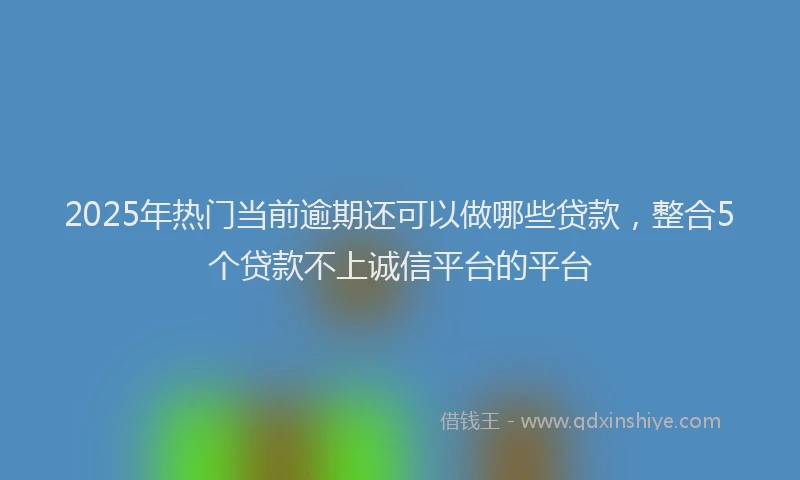 2025年热门当前逾期还可以做哪些贷款，整合5个贷款不上诚信平台的平台
