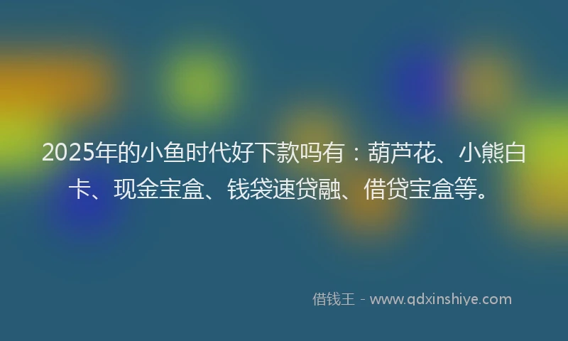 2025年的小鱼时代好下款吗有：葫芦花、小熊白卡、现金宝盒、钱袋速贷融、借贷宝盒等。