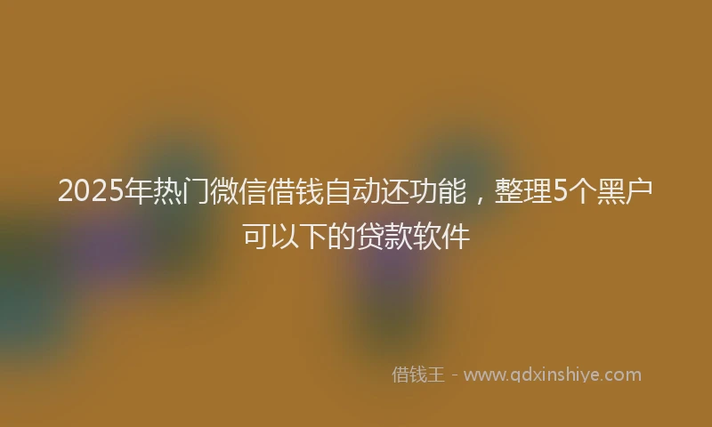 2025年热门微信借钱自动还功能，整理5个黑户可以下的贷款软件