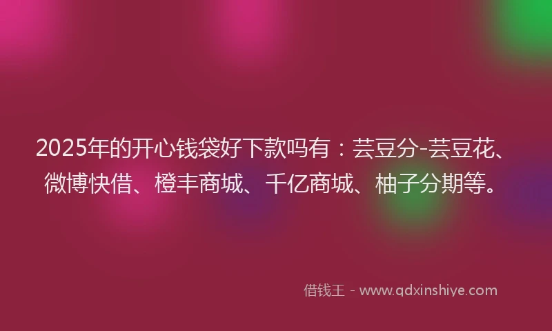 2025年的开心钱袋好下款吗有：芸豆分-芸豆花、微博快借、橙丰商城、千亿商城、柚子分期等。