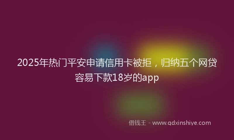 2025年热门平安申请信用卡被拒，归纳五个网贷容易下款18岁的app