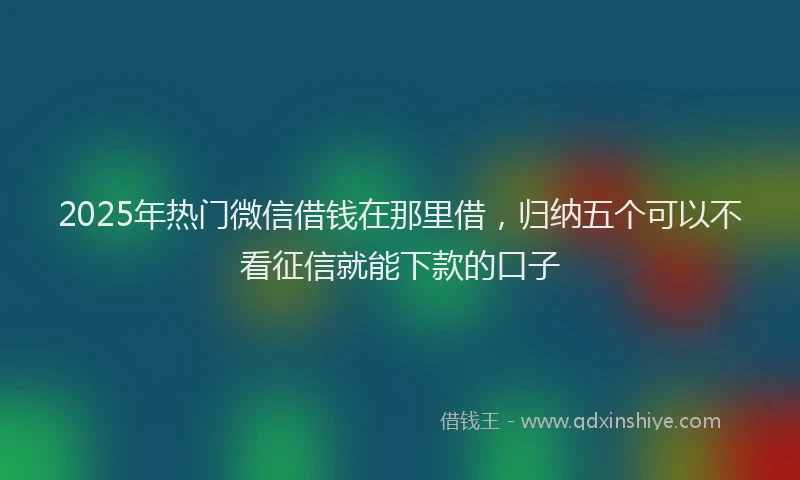 2025年热门微信借钱在那里借，归纳五个可以不看征信就能下款的口子
