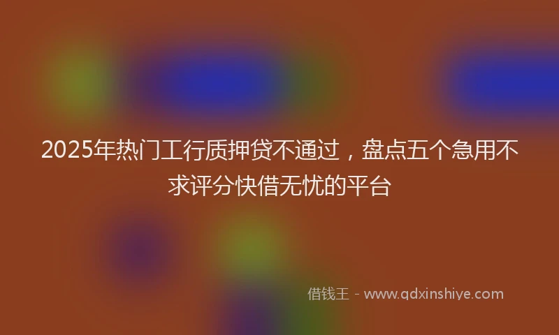2025年热门工行质押贷不通过，盘点五个急用不求评分快借无忧的平台