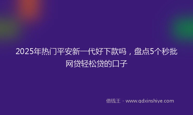 2025年热门平安新一代好下款吗，盘点5个秒批网贷轻松贷的口子