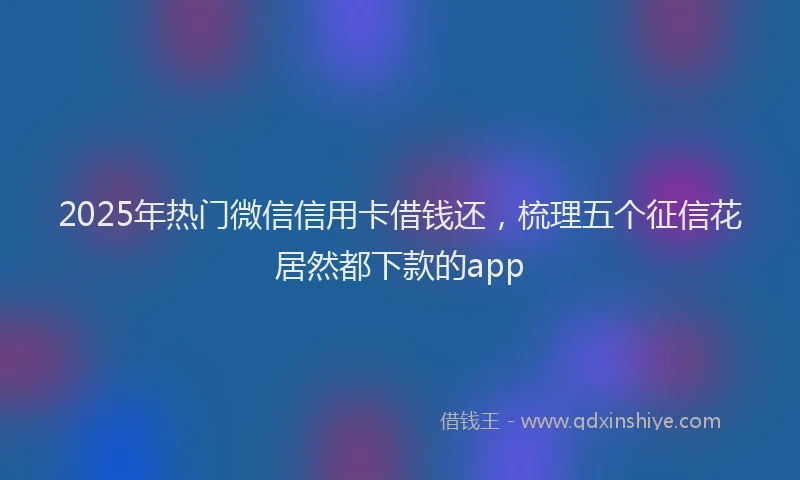 2025年热门微信信用卡借钱还，梳理五个征信花居然都下款的app