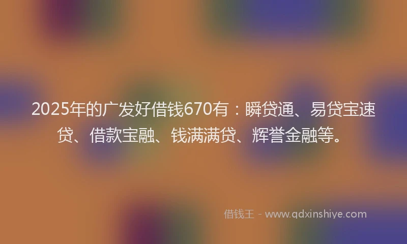 2025年的广发好借钱670有：瞬贷通、易贷宝速贷、借款宝融、钱满满贷、辉誉金融等。