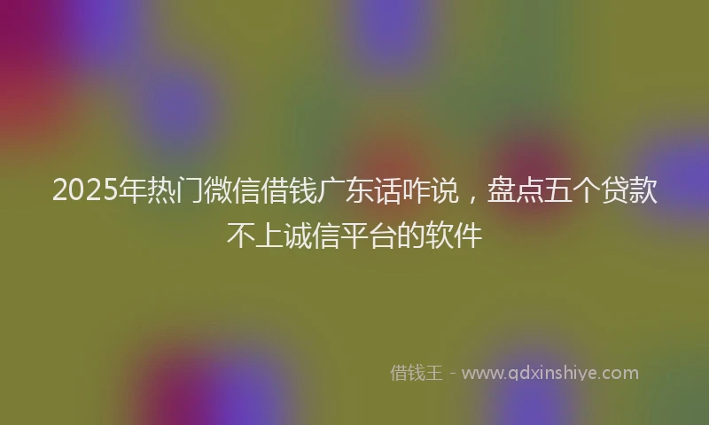 2025年热门微信借钱广东话咋说，盘点五个贷款不上诚信平台的软件