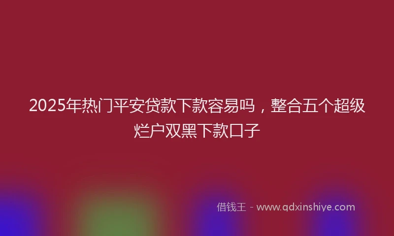 2025年热门平安贷款下款容易吗，整合五个超级烂户双黑下款口子