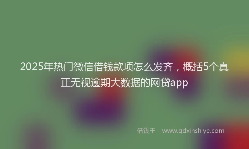 2025年热门微信借钱款项怎么发齐，概括5个真正无视逾期大数据的网贷app