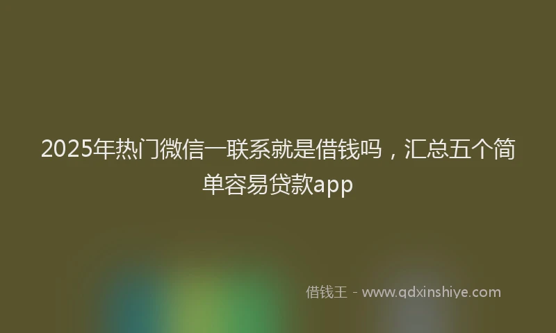 2025年热门微信一联系就是借钱吗，汇总五个简单容易贷款app