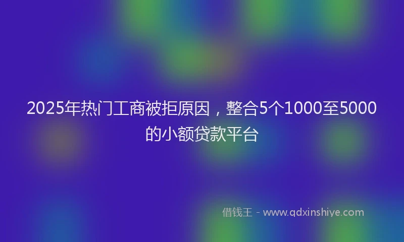 2025年热门工商被拒原因，整合5个1000至5000的小额贷款平台