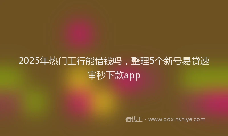 2025年热门工行能借钱吗，整理5个新号易贷速审秒下款app