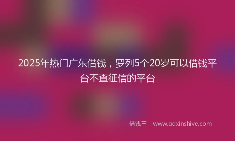 2025年热门广东借钱，罗列5个20岁可以借钱平台不查征信的平台