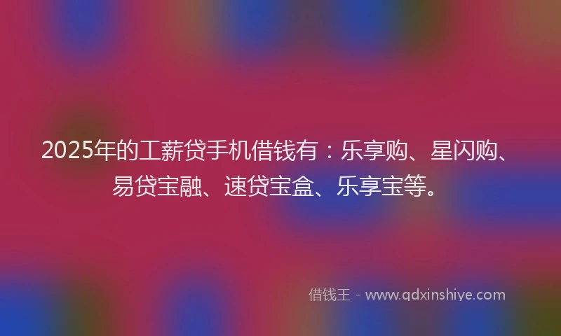 2025年的工薪贷手机借钱有：乐享购、星闪购、易贷宝融、速贷宝盒、乐享宝等。