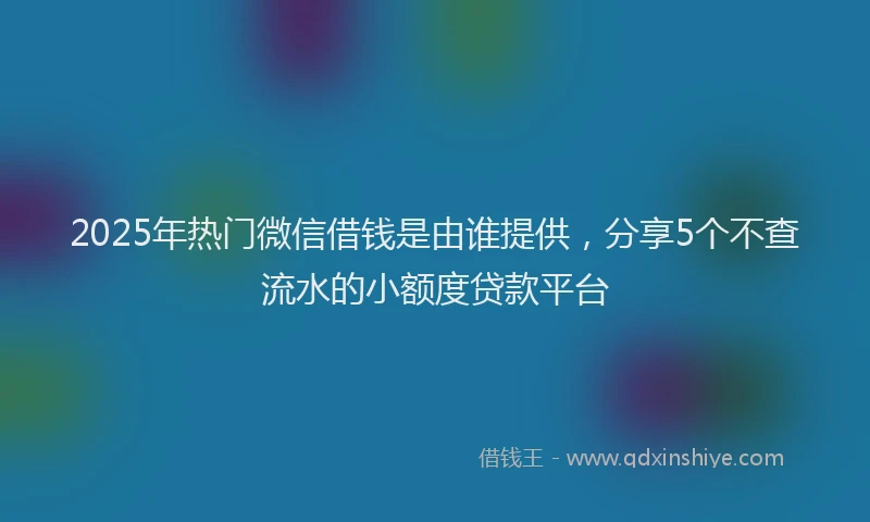 2025年热门微信借钱是由谁提供，分享5个不查流水的小额度贷款平台