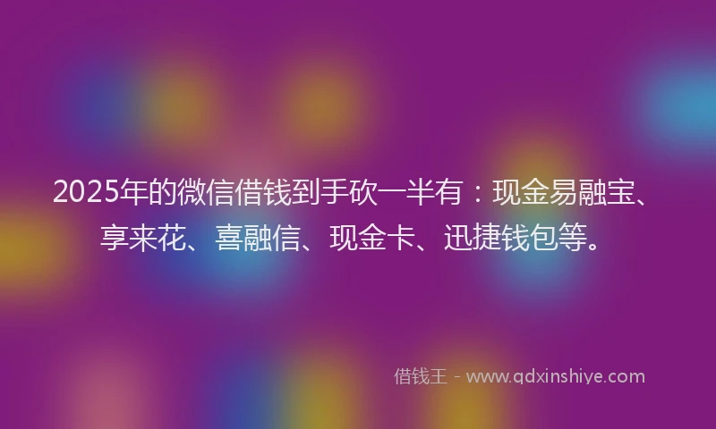 2025年的微信借钱到手砍一半有：现金易融宝、享来花、喜融信、现金卡、迅捷钱包等。