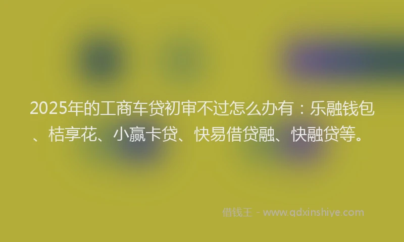 2025年的工商车贷初审不过怎么办有：乐融钱包、桔享花、小赢卡贷、快易借贷融、快融贷等。