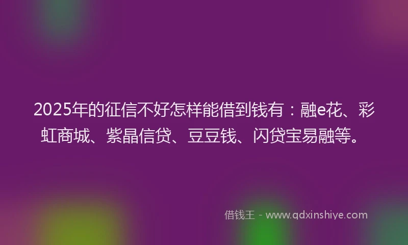 2025年的征信不好怎样能借到钱有：融e花、彩虹商城、紫晶信贷、豆豆钱、闪贷宝易融等。