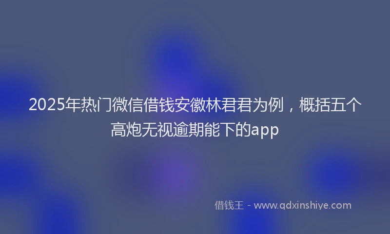 2025年热门微信借钱安徽林君君为例，概括五个高炮无视逾期能下的app