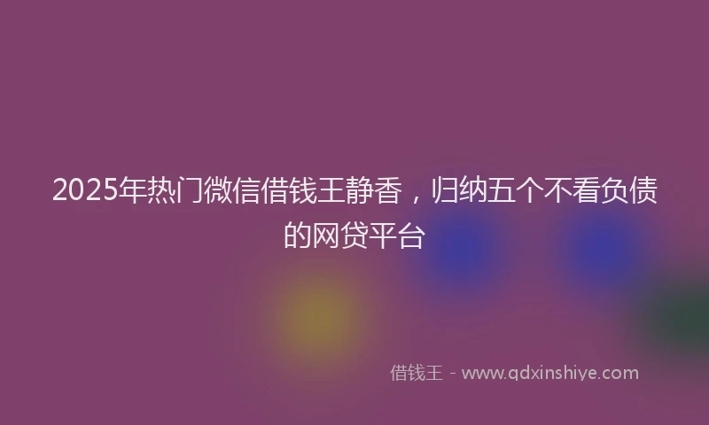 2025年热门微信借钱王静香,归纳五个不看负债的网贷平台