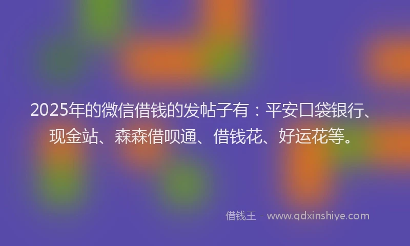 2025年的微信借钱的发帖子有：平安口袋银行、现金站、森森借呗通、借钱花、好运花等。
