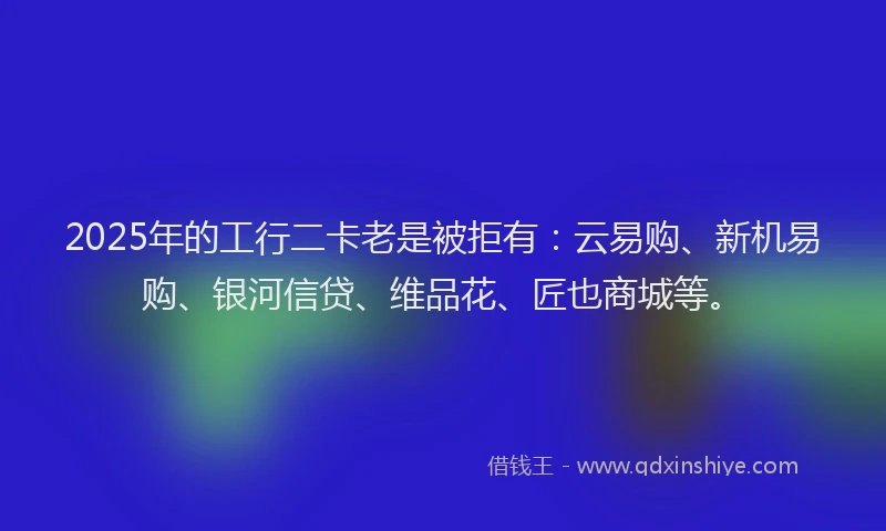 2025年的工行二卡老是被拒有：云易购、新机易购、银河信贷、维品花、匠也商城等。