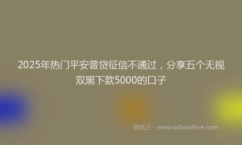 2025年热门平安普贷征信不通过，分享五个无视双黑下款5000的口子