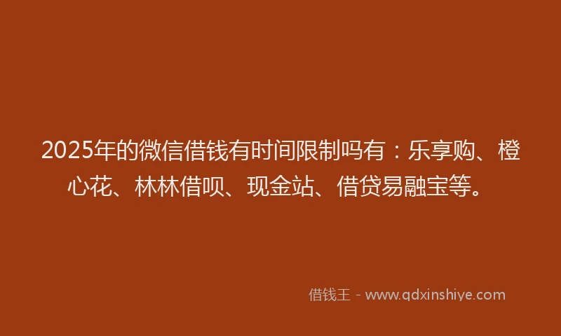 2025年的微信借钱有时间限制吗有：乐享购、橙心花、林林借呗、现金站、借贷易融宝等。