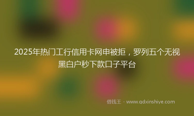 2025年热门工行信用卡网申被拒，罗列五个无视黑白户秒下款口子平台