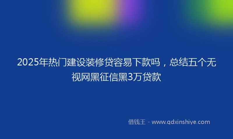 2025年热门建设装修贷容易下款吗，总结五个无视网黑征信黑3万贷款