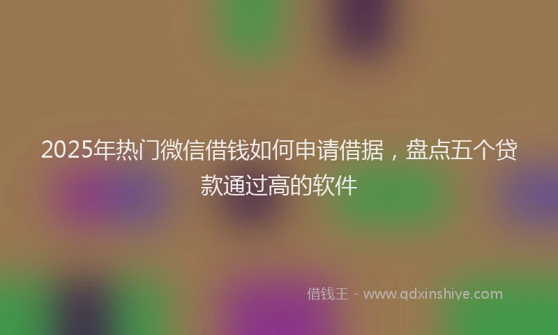 2025年热门微信借钱如何申请借据，盘点五个贷款通过高的软件