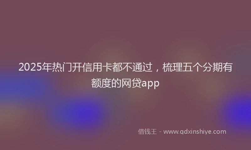 2025年热门开信用卡都不通过，梳理五个分期有额度的网贷app