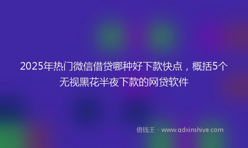 2025年热门微信借贷哪种好下款快点，概括5个无视黑花半夜下款的网贷软件