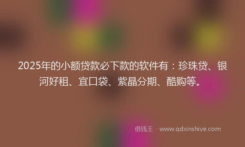2025年的小额贷款必下款的软件有：珍珠贷、银河好租、宜口袋、紫晶分期、酷购等。