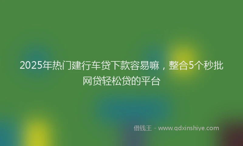 2025年热门建行车贷下款容易嘛，整合5个秒批网贷轻松贷的平台