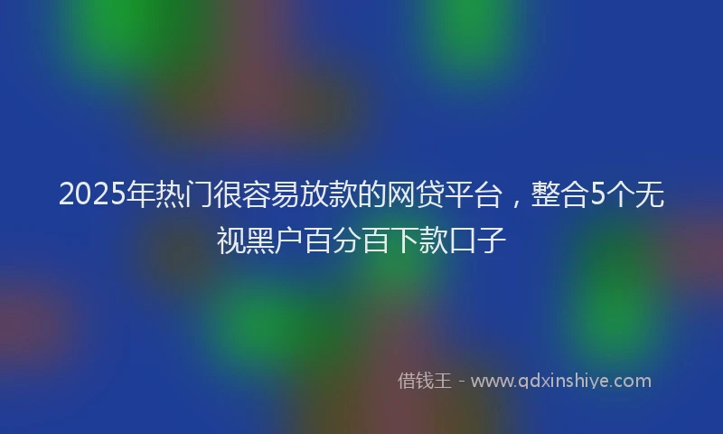 2025年热门很容易放款的网贷平台，整合5个无视黑户百分百下款口子