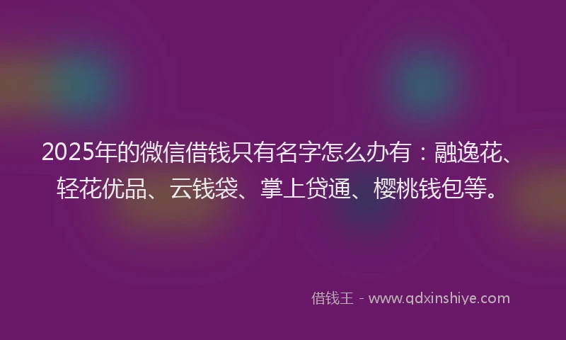 2025年的微信借钱只有名字怎么办有：融逸花、轻花优品、云钱袋、掌上贷通、樱桃钱包等。