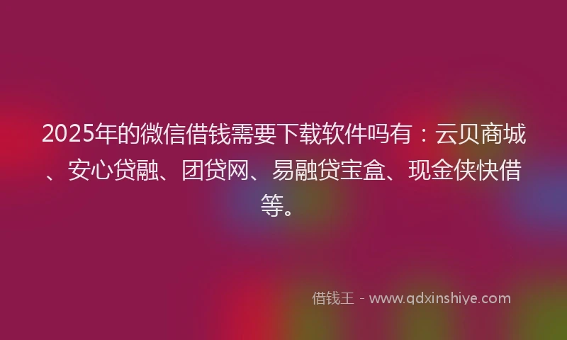 2025年的微信借钱需要下载软件吗有：云贝商城、安心贷融、团贷网、易融贷宝盒、现金侠快借等。