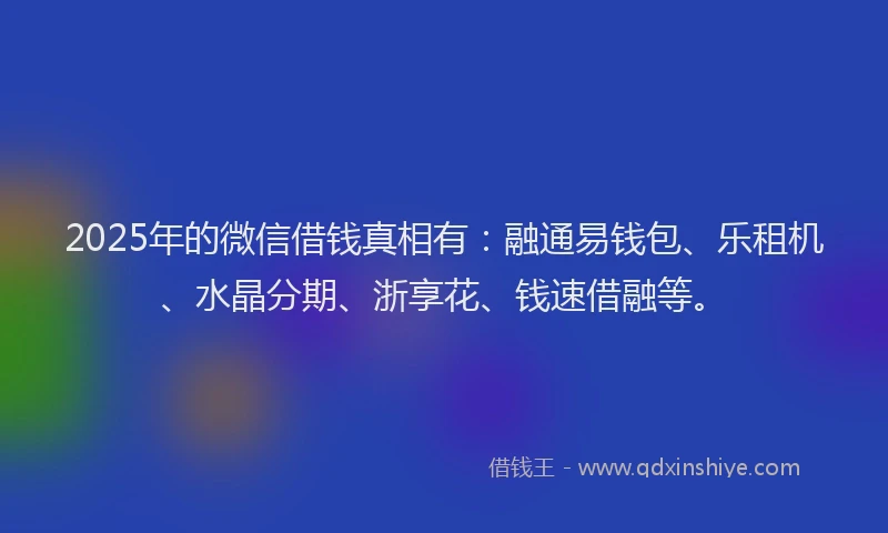 2025年的微信借钱真相有：融通易钱包、乐租机、水晶分期、浙享花、钱速借融等。